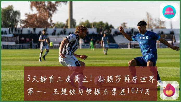 5天榜首三度易主！孙颖莎再夺世界第一，王楚钦与樊振东票差1029万