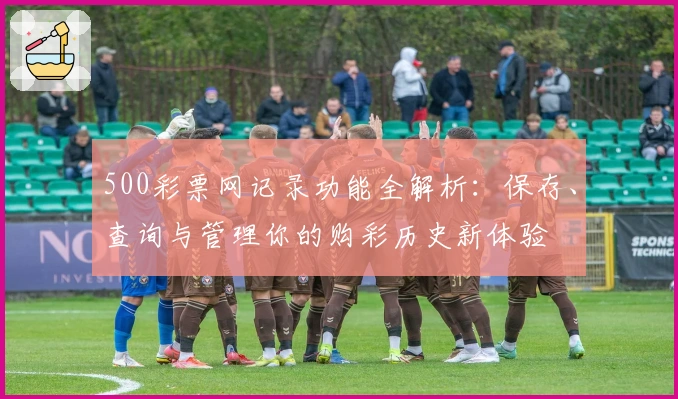 500彩票网记录功能全解析：保存、查询与管理你的购彩历史新体验