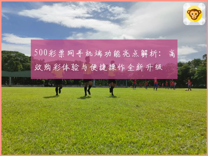 500彩票网手机端功能亮点解析：高效购彩体验与便捷操作全新升级
