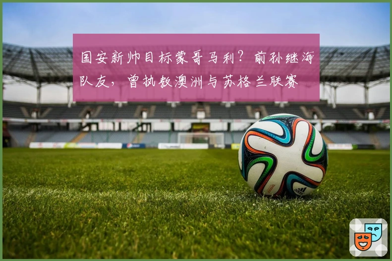 国安新帅目标蒙哥马利？前孙继海队友，曾执教澳洲与苏格兰联赛