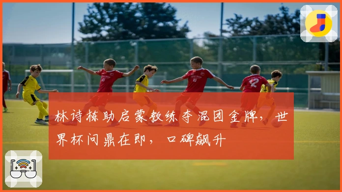 林诗栋助启蒙教练夺混团金牌，世界杯问鼎在即，口碑飙升