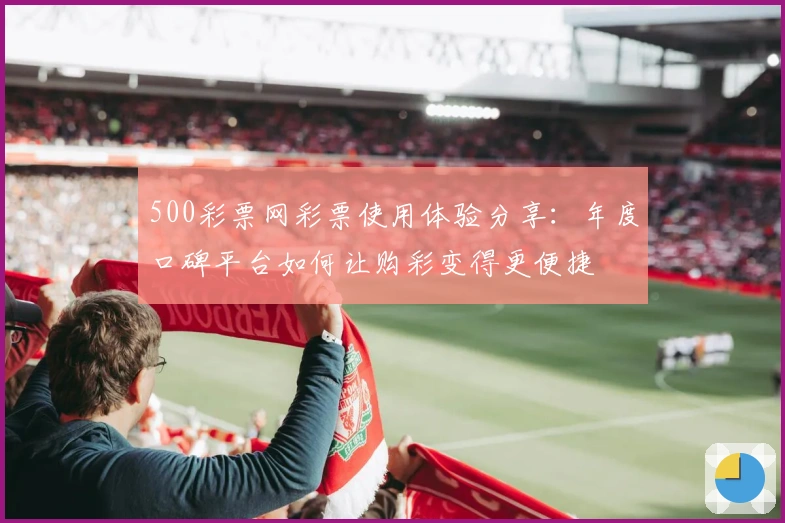 500彩票网彩票使用体验分享：年度口碑平台如何让购彩变得更便捷