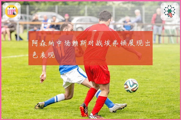 阿森纳中场赖斯对战埃弗顿展现出色表现