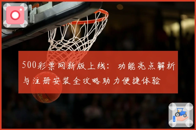 500彩票网新版上线：功能亮点解析与注册安装全攻略助力便捷体验