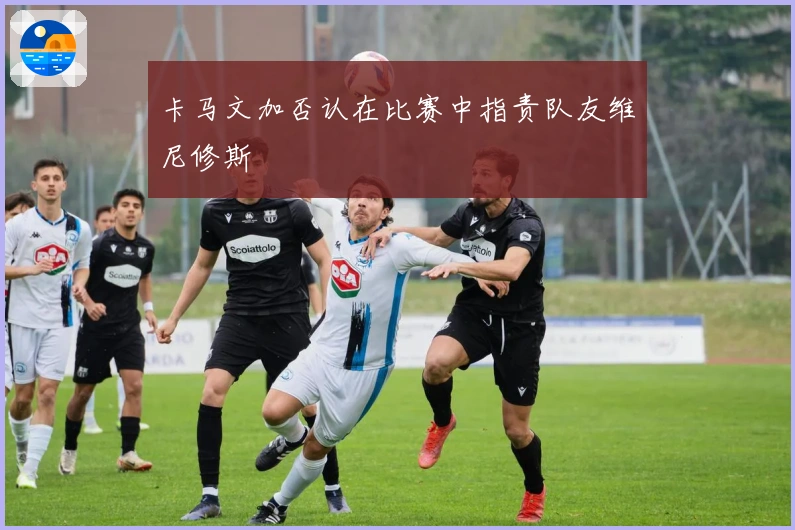 卡马文加否认在比赛中指责队友维尼修斯