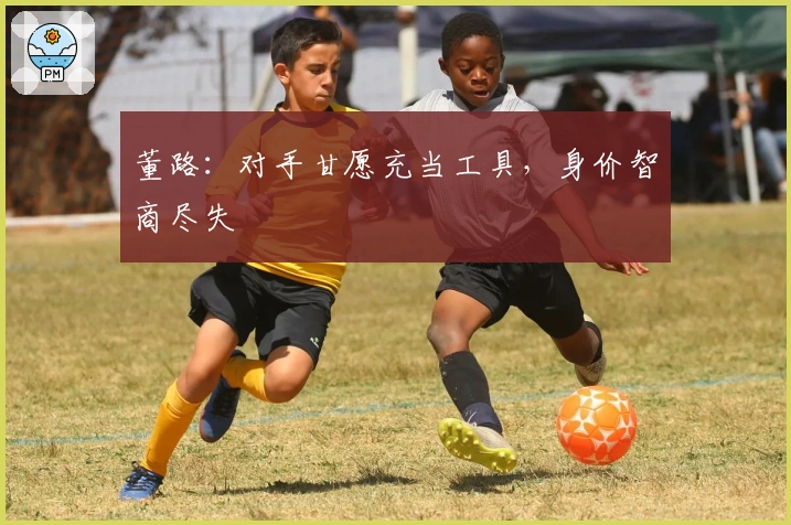董路：对手甘愿充当工具，身价智商尽失