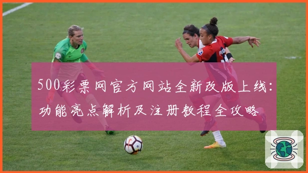 500彩票网官方网站全新改版上线：功能亮点解析及注册教程全攻略